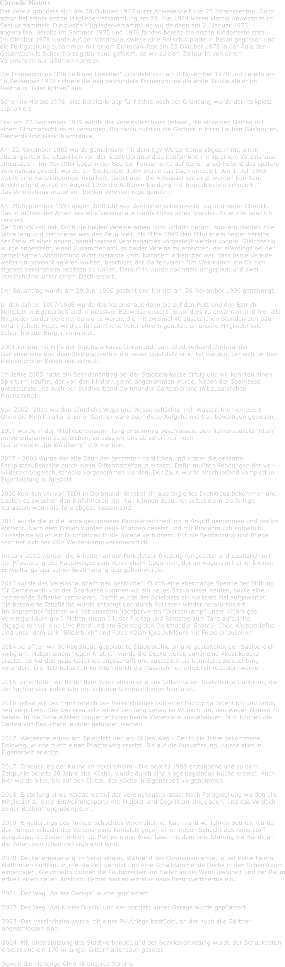 Chronik/ History Der Verein grndete sich am 28.Oktober 1973 unter Anwesenheit von 25 Interessenten. Doch  schon bei seiner ersten Mitgliederversammlung am 29. Mai 1974 waren vierzig Anwesende im  Saal versammelt. Die zweite Mitgliederversammlung wurde dann am 21.Januar 1975  abgehalten. Bereits Im Sommer 1975 und 1976 fanden bereits die ersten Kinderfeste statt.  Im Oktober 1978 wurde auf der Vereinshauswiese eine Rollschuhplatte in Beton gegossen und  die Fertigstellung zusammen mit einem Erntedankfest am 28.Oktober 1978 in der Aula der  Gesamtschule Scharnhorst gebhrend gefeiert, da wir zu dem Zeitpunkt von einem  Vereinsheim nur trumen konnten.  Die Frauengruppe "Die fleiigen Lieschen" grndete sich am 8.November 1978 und bereits am  16.Dezember 1978 richtete die neu gegrndete Frauengruppe die erste Nikolausfeier im  Gasthaus Oller Kotten aus.  Schon im Herbst 1978, also bereits knapp fnf Jahre nach der Grndung wurde der Parkplatz  asphaltiert.  Erst am 27.September 1979 wurde der Vereinsbeschluss gefasst, die einzelnen Grten mit  einem Stromanschluss zu versorgen. Bis dahin nutzten die Grtner in ihren Lauben Gaslampen,  Gasherde und Gaskhlschrnke.  Am 22.November 1983 wurde gemeinsam mit dem Kgv Werzenkamp abgestimmt, einen  ausrangierten Schulpavillion von der Stadt Dortmund zu kaufen und ihn zu einem Vereinshaus  umzubauen. Im Mai 1984 begann der Bau der Fundamente auf denen anschlieend das sptere  Vereinshaus gestellt wurde. Im September 1984 wurde das Dach erneuert. Am 1. Juli 1985  wurde eine Fkalienpumpe installiert, damit auch die Abwsser entsorgt werden konnten.  Anschlieend wurde im August 1985 die Auenverkleidung mit Trapezblechen erneuert. Das Vereinshaus wurde von beiden Vereinen rege genutzt.   Am 28.September 1993 gegen 3:00 Uhr war der bisher schwrzeste Tag in unserer Chronik.  Das in mhevoller Arbeit erstellte Vereinshaus wurde Opfer eines Brandes. Es wurde gnzlich  zerstrt. Der Schock sa tief. Doch die beiden Vereine saen nicht unttig herum, sondern planten zwei  Jahre lang und zeichneten was das Zeug hielt, bis Mitte 1995 den Mitgliedern beider Vereine  der Entwurf eines neuen, gemeinsamen Vereinsheimes vorgestellt werden konnte. Gleichzeitig  wurde angestrebt, einen Zusammenschluss beider Vereine zu erreichen, der allerdings bei der  gemeinsamen Abstimmung nicht zustande kam. Nachdem erkennbar war, dass beide Vereine  weiterhin getrennt agieren wollten, beschloss der Gartenverein Im Weidkamp ein fr sich  eigenes Vereinsheim besitzen zu wollen. Daraufhin wurde nochmals umgeplant und zwei  Vereinsheime unter einem Dach erstellt.   Der Bauantrag wurde am 29.Juni 1996 gestellt und bereits am 26.November 1996 genehmigt.   In den Jahren 1997/1998 wurde das Vereinshaus dann bis auf den Putz und den Estrich  komplett in Eigenarbeit und in massiver Bauweise erstellt. Besonders zu erwhnen sind hier alle  Mitglieder beider Vereine, da sie es waren, die mit zweimal 40 zustzlichen Stunden den Bau  vorantrieben. Heute wird es fr smtliche Vereinsfeiern genutzt, an unsere Mitglieder und  Scharnhorster Brger vermietet.   2001 konnte mit Hilfe der Stadtsparkasse Dortmund, dem Stadtverband Dortmunder  Gartenvereine und dem Spielplatzverein ein neuer Spielplatz errichtet werden, der sich bei den  kleinen groer Beliebtheit erfreut.  Im Jahre 2005 hatte ein Spendenantrag bei der Stadtsparkasse Erfolg und wir konnten einen  Spielturm kaufen, der von den Kindern gerne angenommen wurde. Neben der Sparkasse  untersttzte uns auch der Stadtverband Dortmunder Gartenvereine mit zustzlichen  Finanzmitteln.   Von 2002- 2011 wurden smtliche Wege und Wasserschchte incl. Wasseruhren erneuert.  Ohne die Mithilfe aller unserer Grtner wre auch diese Aufgabe nicht zu bewltigen gewesen.   2007 wurde in der Mitgliederversammlung einstimmig beschlossen, den Namenszusatz "Klein"  im Vereinsnamen zu streichen, so dass wir uns ab sofort nur noch  Gartenverein Im Weidkamp e.V. nennen.  2007 - 2008 wurde der alte Zaun der gesamten nrdlichen und spter die gesamte  Parkplatzauenseite durch einen Gittermattenzaun ersetzt. Dafr muten Rohdungen der ver-  wilderten Vogelschutzhecke vorgenommen werden. Der Zaun wurde anschlieend komplett in Eigenleistung aufgestellt.  2010 konnten wir von TEDI in Dortmund- Brackel ein ausrangiertes Drehkreuz bekommen und  bauten es zwischen den Einfahrtoren ein. Nun knnen Besucher selbst dann die Anlage  verlassen, wenn die Tore abgeschlossen sind.   2011 wurde die in die Jahre gekommene Parkplatzeinfriedung in Angriff genommen und restlos  entfernt. Nach dem Frsen wurden neue Pflanzen gesetzt und mit Rindenmulch aufgefllt.  Flusssteine sollen ein Durchfahren in die Anlage verhindern. Fr die Bepflanzung und Pflege  zeichnet sich der KGV Werzenkamp verantwortlich  Im Jahr 2012 wurden die Arbeiten an der Parkplatzeinfriedung fortgesetzt und zustzlich mit  der Pflasterung des Hauptweges zum Vereinsheim begonnen, der im August mit einer kleinen  Einweihungsfeier seiner Bestimmung bergeben wurde.  2013 wurde das Vereinshausdach neu gestrichen. Durch eine abermalige Spende der Stiftung  fr Gemeinwohl von der Sparkasse konnten wir ein neues Sitzkarussell kaufen, sowie eine  bestehende Schaukel renovieren. Damit wurde der Spielplatz ein weiteres Mal aufgewertet. Die betonierte Tanzflche wurde entsorgt und durch Rollrasen wieder renaturalisiert.  Im September feierten wir mit unserem Nachbarverein Werzenkamp unser 40jhriges Vereinsjubilum gro. Neben einem DJ, der Freitag und Samstag zum Tanz aufspielte,  engagierten wir eine Live Band und am Sonntag den Dortmunder Shanty- Chor. Weitere Infos  sind unter dem Link Bilderbuch und Fotos 40jhriges Jubilum mit Fotos inzusehen.  2014 schafften wir 80 nagelneue gepolsterte Stapelsthle an und gestalteten den Saalbereich  vllig um. Neben einem neuen Anstrich wurde die Decke wurde durch eine Akustikdecke  ersetzt, es wurden neue Gardinen angeschafft und zustzlich die komplette Beleuchtung  verndert. Die Nachhallzeiten konnten durch die Massnahmen erheblich reduziert werden.  2015  errichteten wir hinter dem Vereinsheim eine aus Gittermatten bestehende Gabbione, die  der Fachberater jedes Jahr mit schnen Sommerblumen bepflanzt.  2016 lieen wir den Frontbereich des Vereinsheimes von einer Fachfirma ordentlich und farbig  neu verputzen. Des weiteren setzten wir den lang gehegten Wunsch um, den Wegen Namen zu  geben. In die Schauksten wurden entsprechende Wegeplne ausgehangen. Nun knnen die  Grten von Besuchern leichter gefunden werden.   2017  Wegeerneuerung am Spielplatz und am Stillen Weg - Der in die Jahre gekommene  Doloweg, wurde durch einen Pflasterweg ersetzt. Bis auf die Auskofferung, wurde alles in  Eigenarbeit erledigt.  2017  Erneuerung der Kche im Vereinsheim - Die bereits 1998 erstandene und zu dem  Zeitpunkt bereits 20 Jahre alte Kche, wurde durch eine niegelnagelneue Kche ersetzt. Auch  hier wurde alles, bis auf den Einbau der Kche in Eigenarbeit vorgenommen  2018  Erstellung eines Vordaches auf der Vereinshausterrasse. Nach Fertigstellung wurden alle  Mitglieder zu einer Einweihungsparty mit Freibier und Gegrilltem eingeladen, und das Vordach  seiner Bestimmung bergeben.  2019  Erneuerungs des Pumpenschachtes Vereinsheime. Nach rund 40 Jahren Betrieb, wurde der Pumpenschacht des Vereinsheims komplett gegen einen neuen Schacht aus Kunststoff  ausgetauscht. Zudem erhielt die Pumpe einen Anschluss, mit dem eine Strung via Handy an die Verantwortlichen weitergeleitet wird.  2020  Deckenerneuerung im Vereinsheim. Whrend der Coronapandemie, in der keine Feiern  stattfinden durften, wurde die Zeit genutzt und eine Schalldmmende Decke in den Schankraum eingezogen. Gleichzeitig wurden die Lautsprecher auf Halter an die Wand gedbelt und der Raum erhielt einen neuen Anstrich. Ferner bauten wir eine neue Brennwerttherme ein.     2021  Der Weg An der Garage wurde gepflastert  2022  Der Weg Am Kurler Busch und der Vorplatz ander Garage wurde gepflastert  2023  Das Vereinsheim wurde mit einer PV-Anlage bestckt, an der auch alle Grtner  angeschlossen sind.  2024  Mit Untersttzung des Stadtverbandes und der Bezirksvertretung wurde der Schaukasten ersetzt und ein 170 m langer Gittermattenzaun gesetzt   Soweit die bisherige Chronik unseres Vereins.
